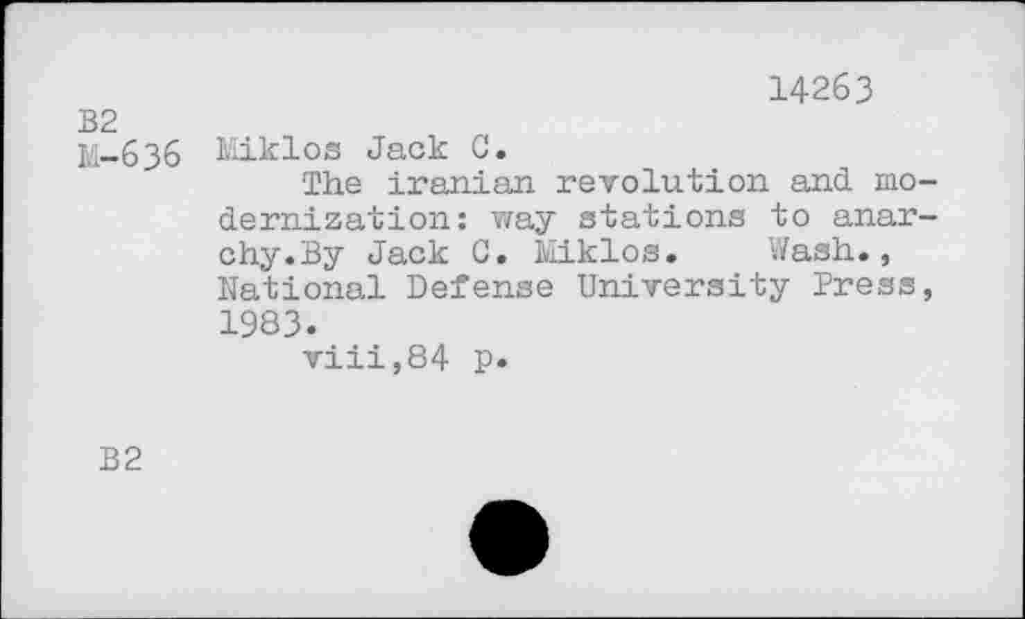 ﻿	14263
B2 M-636	Miklos Jack C. The Iranian revolution and modernization: way stations to anarchy.By Jack C. Miklos.	Wash., National Defense University Press, 1983. viii,84 p.
B2